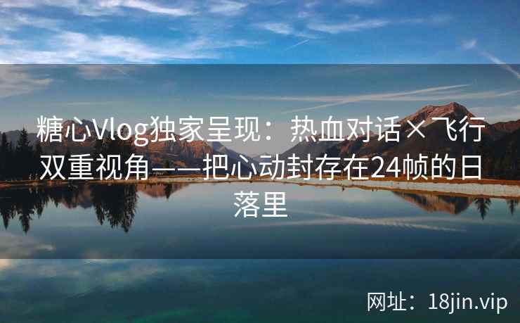 糖心Vlog独家呈现：热血对话×飞行双重视角——把心动封存在24帧的日落里