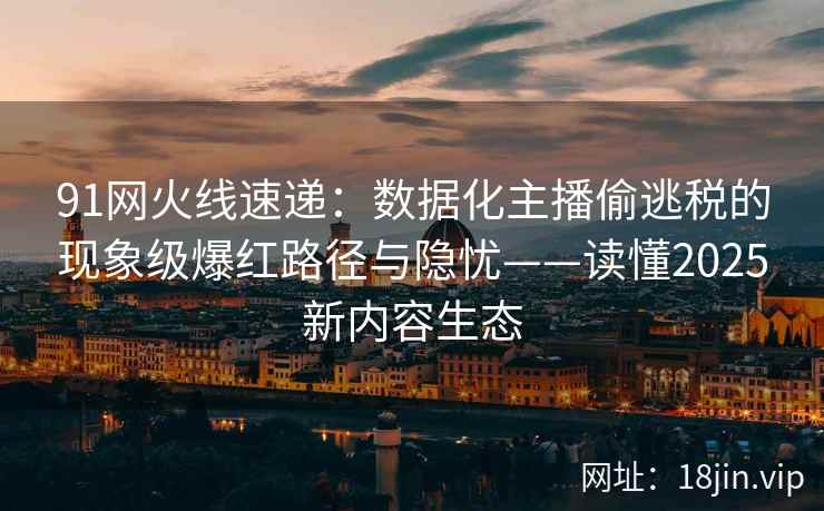 91网火线速递：数据化主播偷逃税的现象级爆红路径与隐忧——读懂2025新内容生态