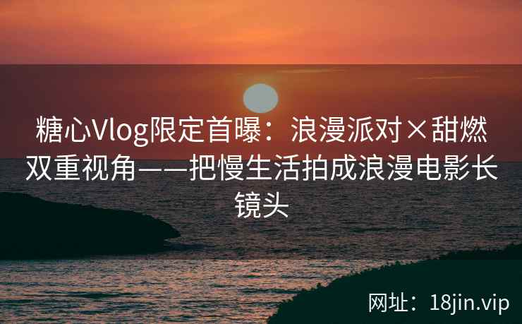 糖心Vlog限定首曝：浪漫派对×甜燃双重视角——把慢生活拍成浪漫电影长镜头