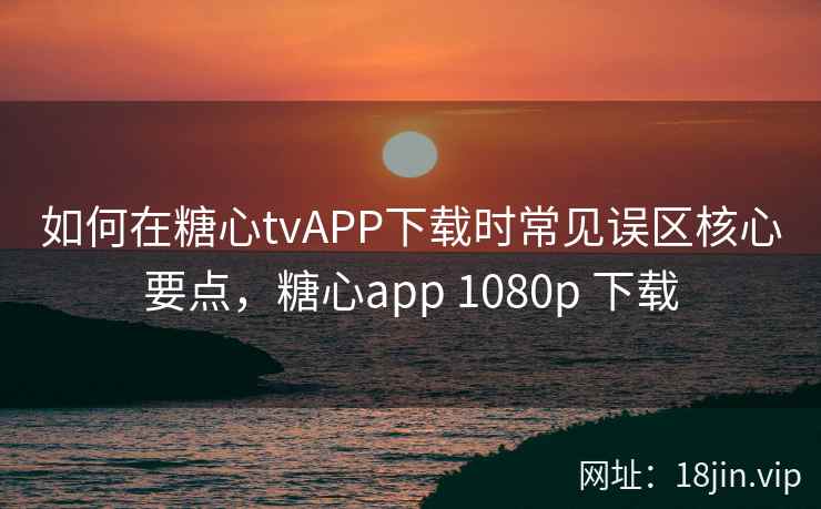 如何在糖心tvAPP下载时常见误区核心要点，糖心app 1080p 下载