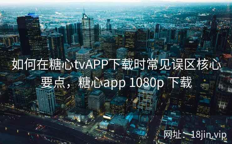 如何在糖心tvAPP下载时常见误区核心要点，糖心app 1080p 下载