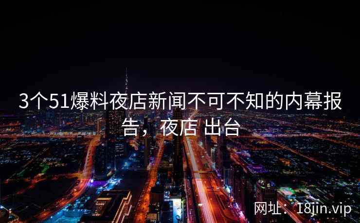 3个51爆料夜店新闻不可不知的内幕报告，夜店 出台
