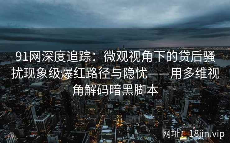 91网深度追踪：微观视角下的贷后骚扰现象级爆红路径与隐忧——用多维视角解码暗黑脚本