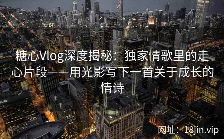 糖心Vlog深度揭秘：独家情歌里的走心片段——用光影写下一首关于成长的情诗