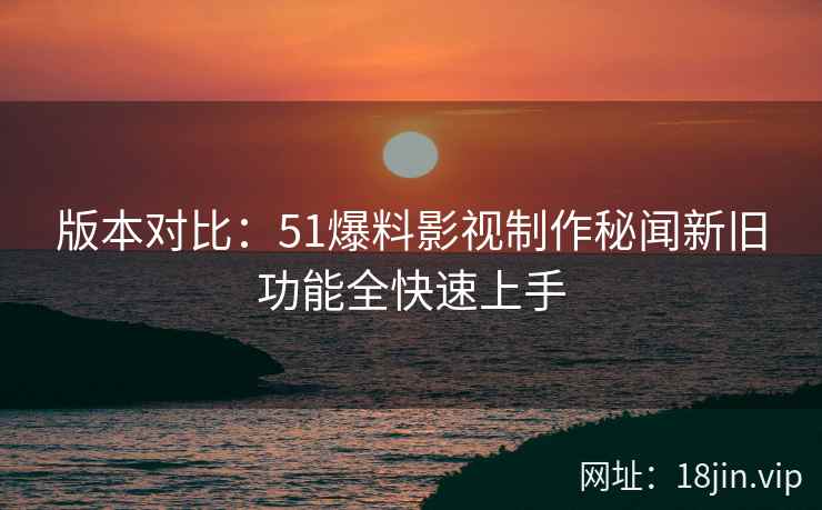 版本对比：51爆料影视制作秘闻新旧功能全快速上手