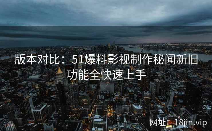 版本对比：51爆料影视制作秘闻新旧功能全快速上手