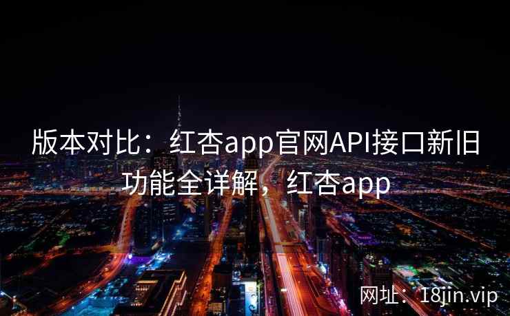版本对比：红杏app官网API接口新旧功能全详解，红杏app