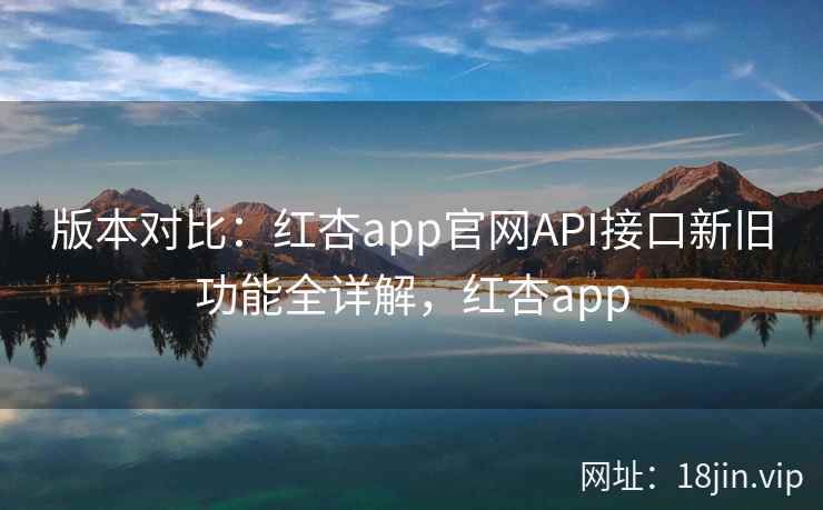 版本对比：红杏app官网API接口新旧功能全详解，红杏app