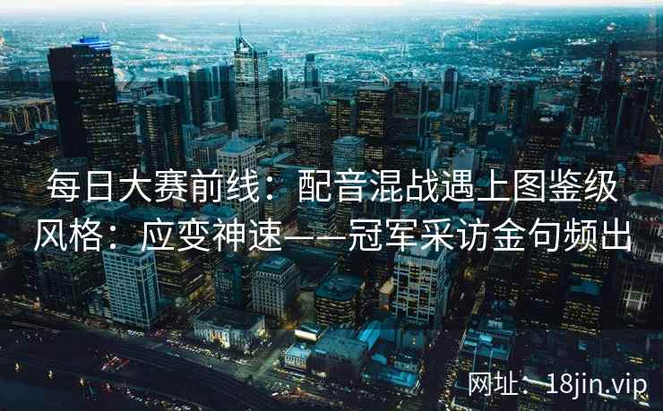每日大赛前线：配音混战遇上图鉴级风格：应变神速——冠军采访金句频出