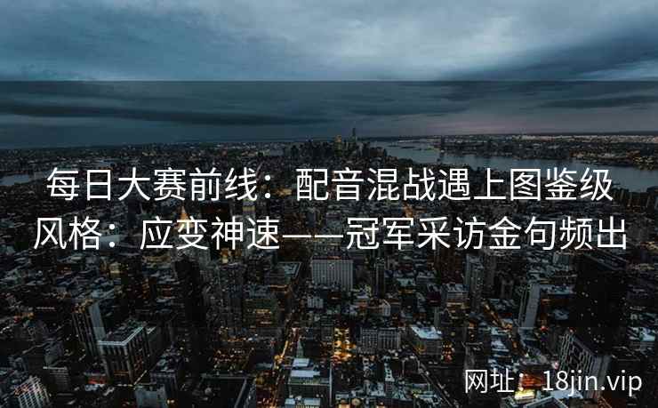 每日大赛前线：配音混战遇上图鉴级风格：应变神速——冠军采访金句频出