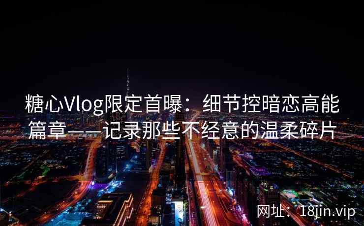 糖心Vlog限定首曝：细节控暗恋高能篇章——记录那些不经意的温柔碎片