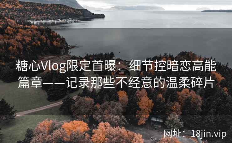 糖心Vlog限定首曝：细节控暗恋高能篇章——记录那些不经意的温柔碎片
