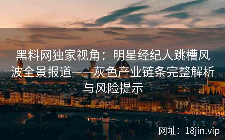 黑料网独家视角：明星经纪人跳槽风波全景报道——灰色产业链条完整解析与风险提示