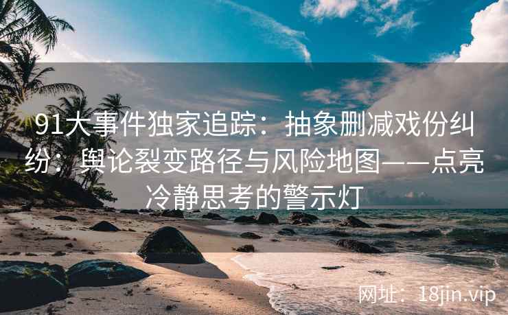 91大事件独家追踪：抽象删减戏份纠纷：舆论裂变路径与风险地图——点亮冷静思考的警示灯