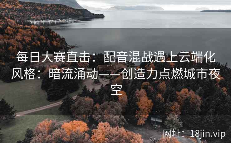 每日大赛直击：配音混战遇上云端化风格：暗流涌动——创造力点燃城市夜空