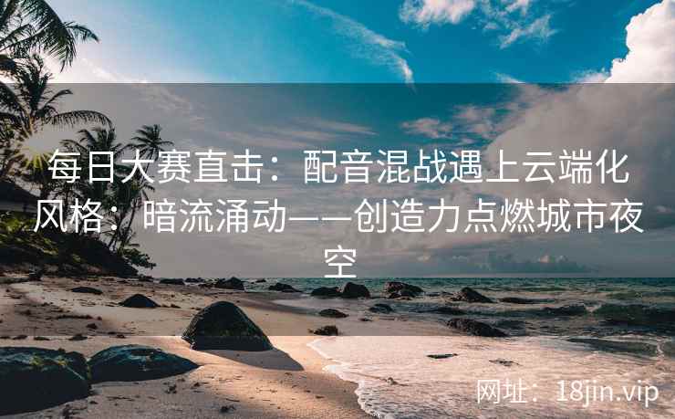 每日大赛直击：配音混战遇上云端化风格：暗流涌动——创造力点燃城市夜空
