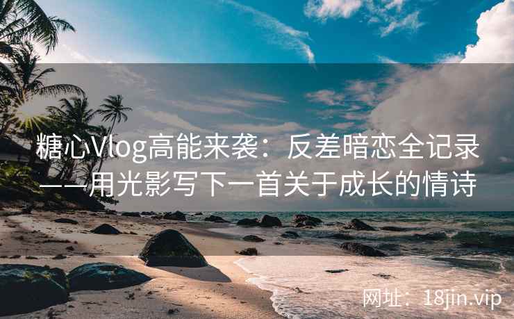 糖心Vlog高能来袭：反差暗恋全记录——用光影写下一首关于成长的情诗