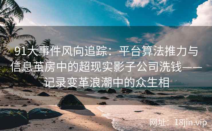 91大事件风向追踪：平台算法推力与信息茧房中的超现实影子公司洗钱——记录变革浪潮中的众生相