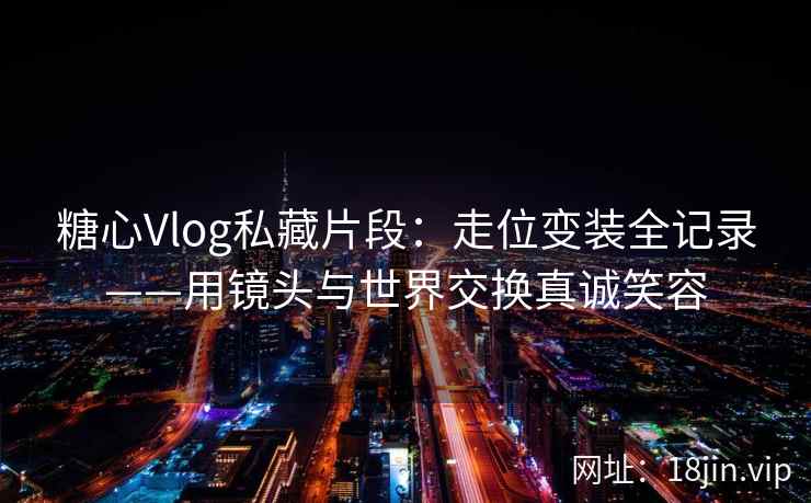 糖心Vlog私藏片段：走位变装全记录——用镜头与世界交换真诚笑容