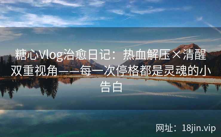 糖心Vlog治愈日记：热血解压×清醒双重视角——每一次停格都是灵魂的小告白