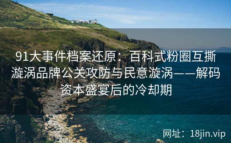 91大事件档案还原：百科式粉圈互撕漩涡品牌公关攻防与民意漩涡——解码资本盛宴后的冷却期
