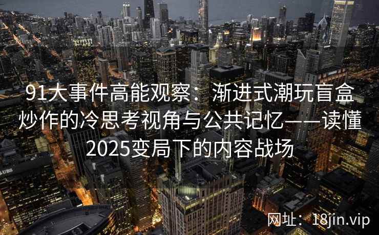 91大事件高能观察：渐进式潮玩盲盒炒作的冷思考视角与公共记忆——读懂2025变局下的内容战场