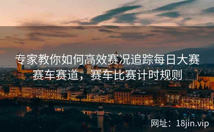 专家教你如何高效赛况追踪每日大赛赛车赛道，赛车比赛计时规则