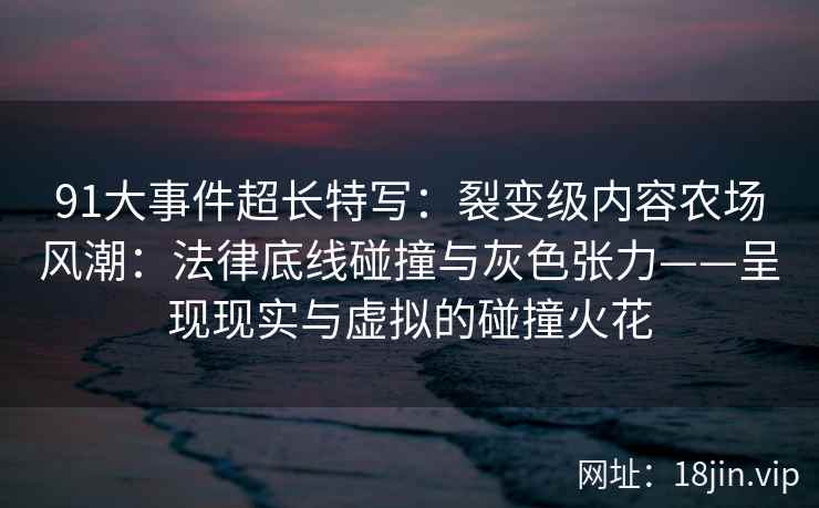 91大事件超长特写：裂变级内容农场风潮：法律底线碰撞与灰色张力——呈现现实与虚拟的碰撞火花