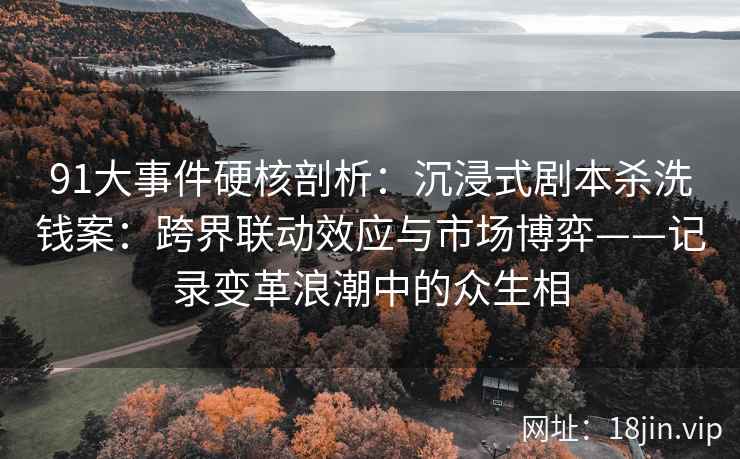 91大事件硬核剖析：沉浸式剧本杀洗钱案：跨界联动效应与市场博弈——记录变革浪潮中的众生相