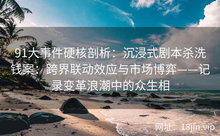 91大事件硬核剖析：沉浸式剧本杀洗钱案：跨界联动效应与市场博弈——记录变革浪潮中的众生相