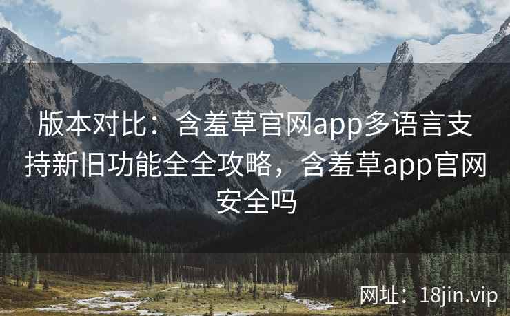版本对比：含羞草官网app多语言支持新旧功能全全攻略，含羞草app官网安全吗