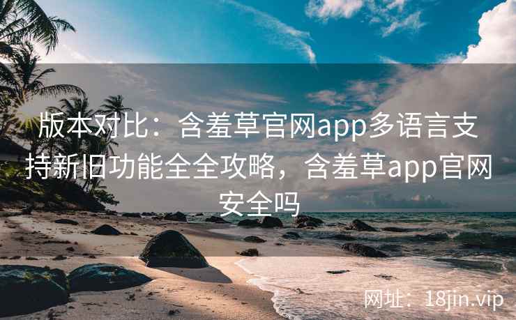 版本对比：含羞草官网app多语言支持新旧功能全全攻略，含羞草app官网安全吗