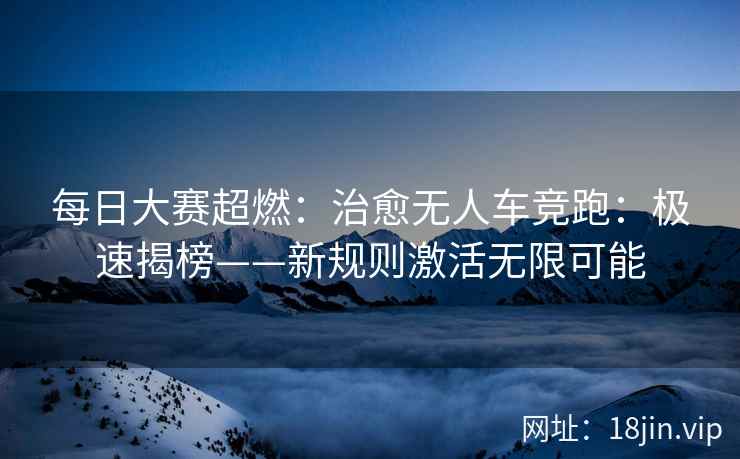 每日大赛超燃：治愈无人车竞跑：极速揭榜——新规则激活无限可能