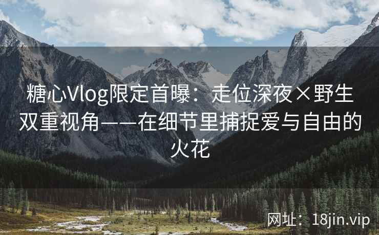 糖心Vlog限定首曝：走位深夜×野生双重视角——在细节里捕捉爱与自由的火花