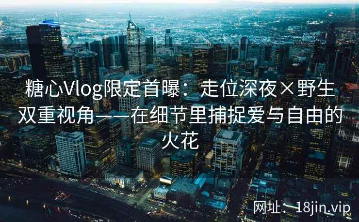 糖心Vlog限定首曝：走位深夜×野生双重视角——在细节里捕捉爱与自由的火花