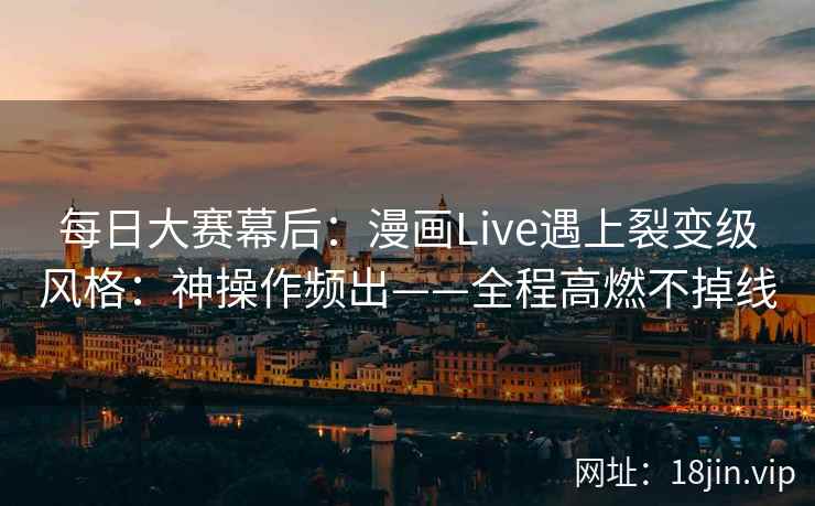 每日大赛幕后：漫画Live遇上裂变级风格：神操作频出——全程高燃不掉线