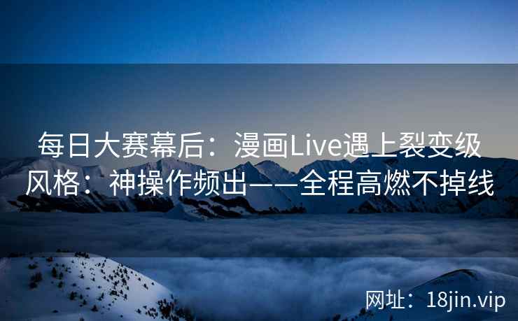 每日大赛幕后：漫画Live遇上裂变级风格：神操作频出——全程高燃不掉线