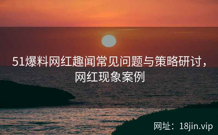51爆料网红趣闻常见问题与策略研讨，网红现象案例