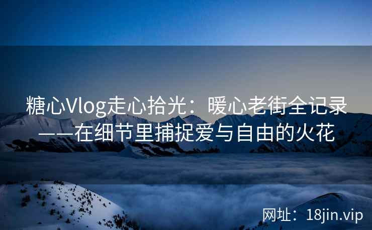 糖心Vlog走心拾光：暖心老街全记录——在细节里捕捉爱与自由的火花