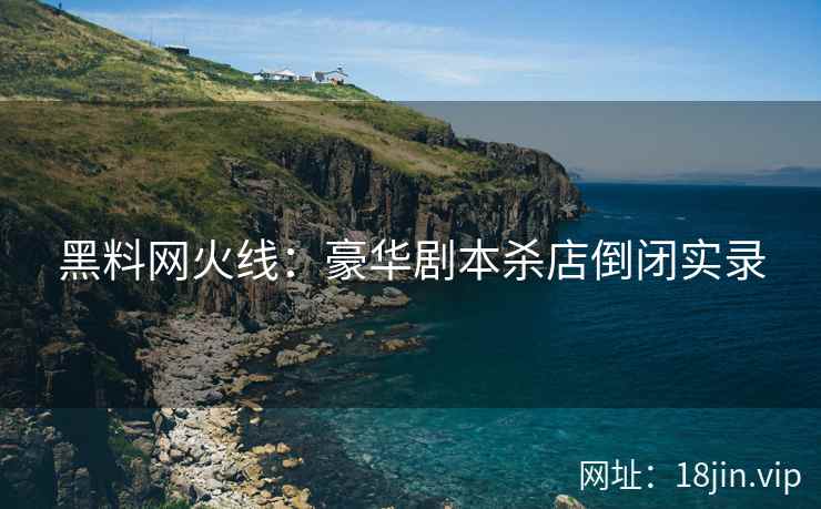 黑料网火线：豪华剧本杀店倒闭实录