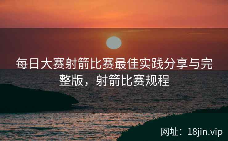 每日大赛射箭比赛最佳实践分享与完整版，射箭比赛规程