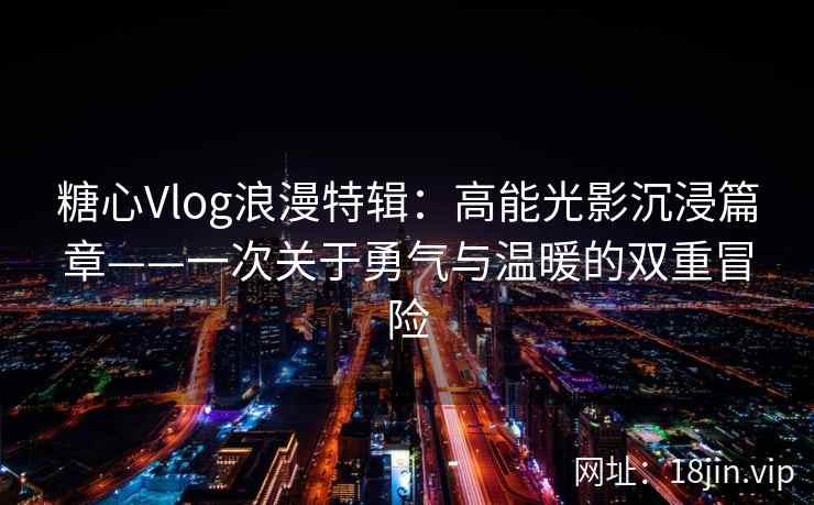 糖心Vlog浪漫特辑：高能光影沉浸篇章——一次关于勇气与温暖的双重冒险