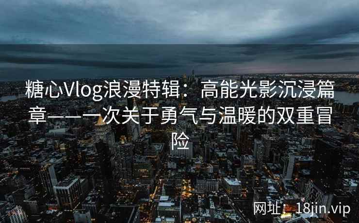 糖心Vlog浪漫特辑：高能光影沉浸篇章——一次关于勇气与温暖的双重冒险