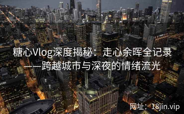 糖心Vlog深度揭秘：走心余晖全记录——跨越城市与深夜的情绪流光