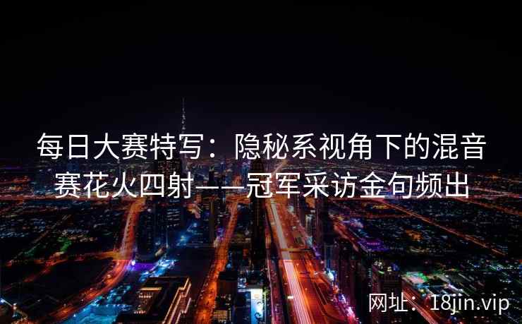 每日大赛特写：隐秘系视角下的混音赛花火四射——冠军采访金句频出