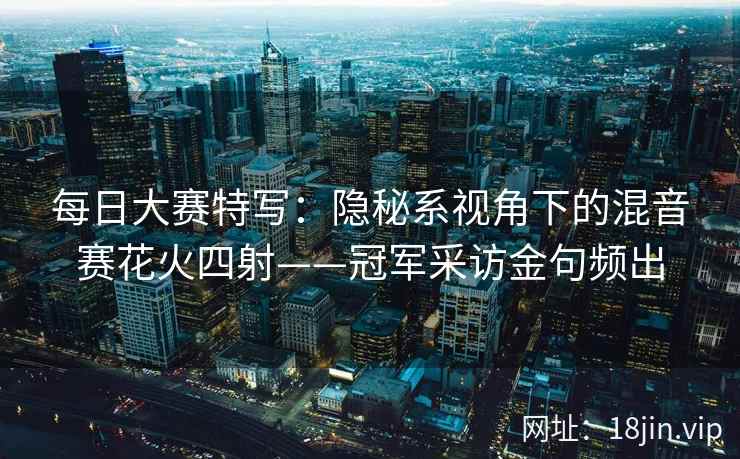 每日大赛特写：隐秘系视角下的混音赛花火四射——冠军采访金句频出
