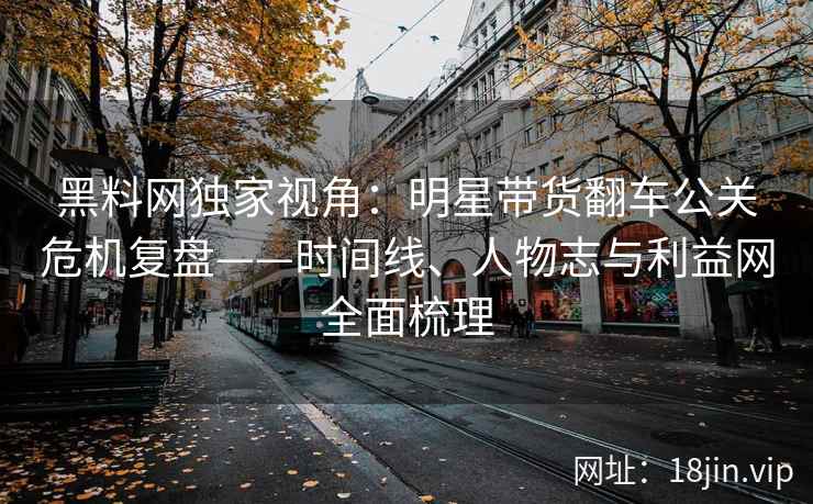 黑料网独家视角：明星带货翻车公关危机复盘——时间线、人物志与利益网全面梳理