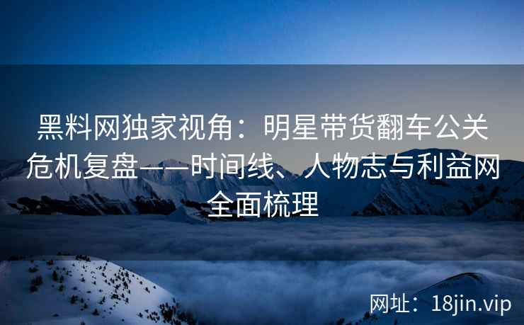 黑料网独家视角：明星带货翻车公关危机复盘——时间线、人物志与利益网全面梳理