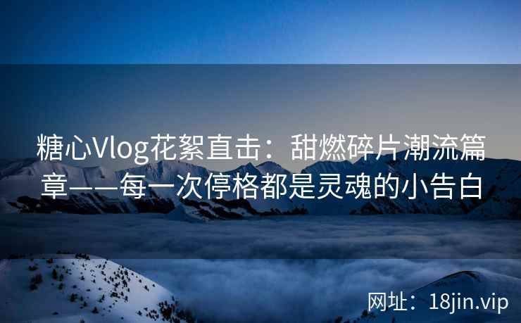 糖心Vlog花絮直击：甜燃碎片潮流篇章——每一次停格都是灵魂的小告白