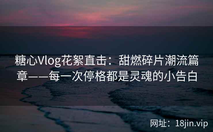 糖心Vlog花絮直击：甜燃碎片潮流篇章——每一次停格都是灵魂的小告白
